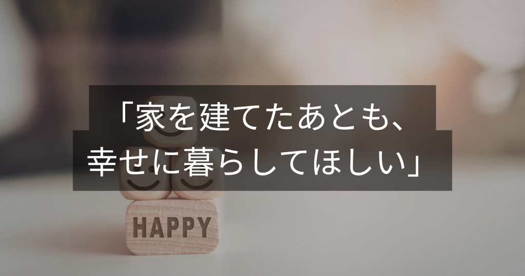 「家を建てたあとも、幸せに暮らしてほしい」